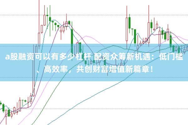 a股融资可以有多少杠杆 配资众筹新机遇：低门槛、高效率，共创财富增值新篇章！