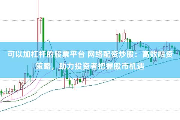 可以加杠杆的股票平台 网络配资炒股：高效融资策略，助力投资者把握股市机遇