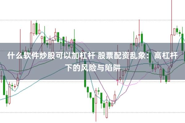 什么软件炒股可以加杠杆 股票配资乱象：高杠杆下的风险与陷阱