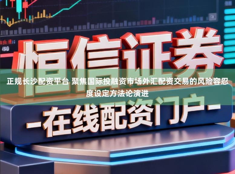 正规长沙配资平台 聚焦国际投融资市场外汇配资交易的风险容忍度设定方法论演进