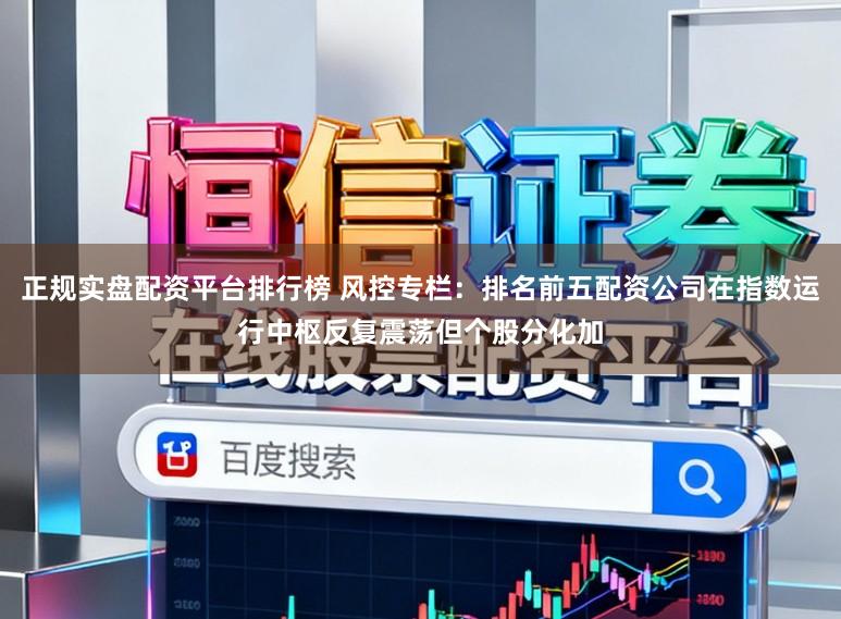 正规实盘配资平台排行榜 风控专栏：排名前五配资公司在指数运行中枢反复震荡但个股分化加