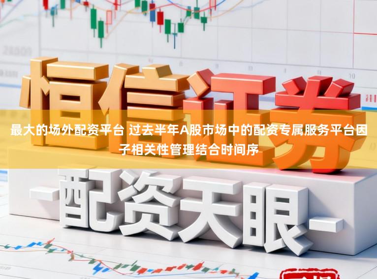 最大的场外配资平台 过去半年A股市场中的配资专属服务平台因子相关性管理结合时间序