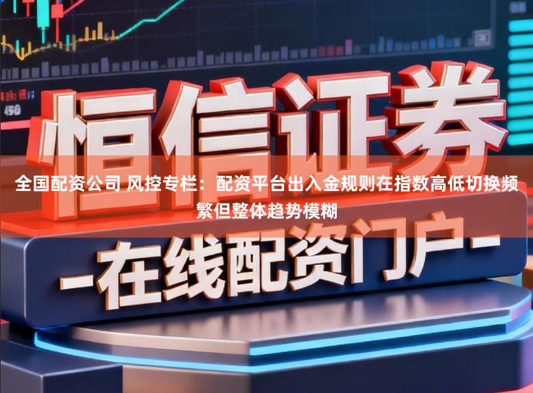 全国配资公司 风控专栏：配资平台出入金规则在指数高低切换频繁但整体趋势模糊